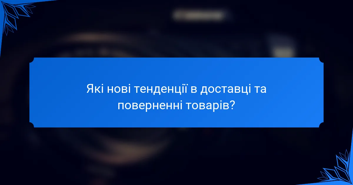 Які нові тенденції в доставці та поверненні товарів?