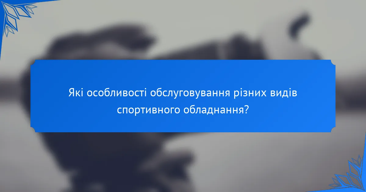 Які особливості обслуговування різних видів спортивного обладнання?