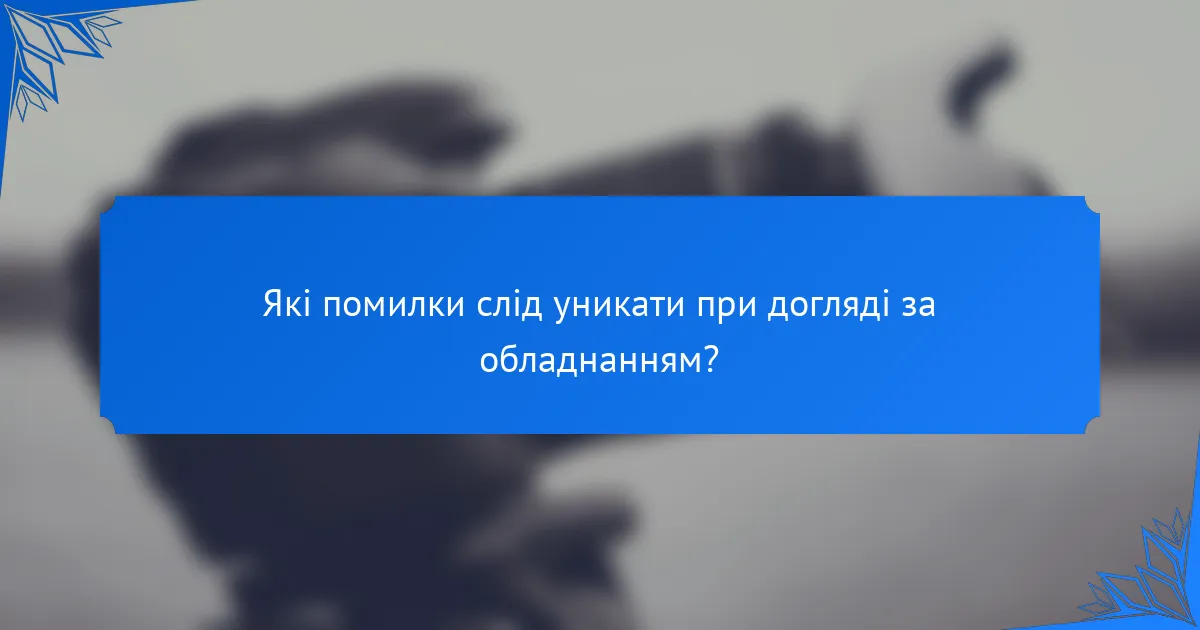 Які помилки слід уникати при догляді за обладнанням?
